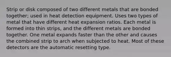 Strip or disk composed of two different metals that are bonded together; used in heat detection equipment. Uses two types of metal that have different heat expansion ratios. Each metal is formed into thin strips, and the different metals are bonded together. One metal expands faster than the other and causes the combined strip to arch when subjected to heat. Most of these detectors are the automatic resetting type.