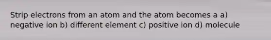 Strip electrons from an atom and the atom becomes a a) negative ion b) different element c) positive ion d) molecule