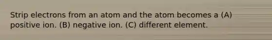 Strip electrons from an atom and the atom becomes a (A) positive ion. (B) negative ion. (C) different element.