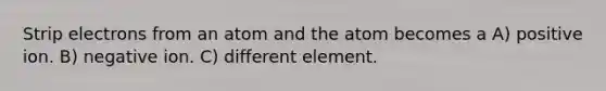 Strip electrons from an atom and the atom becomes a A) positive ion. B) negative ion. C) different element.