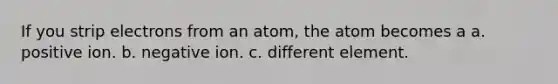 If you strip electrons from an atom, the atom becomes a a. positive ion. b. negative ion. c. different element.