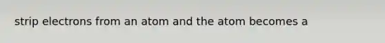 strip electrons from an atom and the atom becomes a