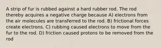 A strip of fur is rubbed against a hard rubber rod. The rod thereby acquires a negative charge because A) electrons from the air molecules are transferred to the rod. B) frictional forces create electrons. C) rubbing caused electrons to move from the fur to the rod. D) friction caused protons to be removed from the rod