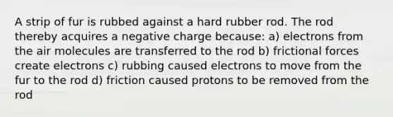 A strip of fur is rubbed against a hard rubber rod. The rod thereby acquires a negative charge because: a) electrons from the air molecules are transferred to the rod b) frictional forces create electrons c) rubbing caused electrons to move from the fur to the rod d) friction caused protons to be removed from the rod