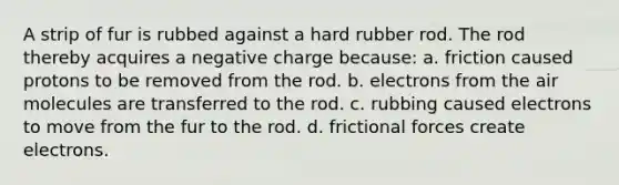 A strip of fur is rubbed against a hard rubber rod. The rod thereby acquires a negative charge because: a. friction caused protons to be removed from the rod. b. electrons from the air molecules are transferred to the rod. c. rubbing caused electrons to move from the fur to the rod. d. frictional forces create electrons.