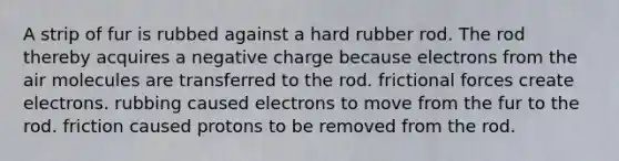 A strip of fur is rubbed against a hard rubber rod. The rod thereby acquires a negative charge because electrons from the air molecules are transferred to the rod. frictional forces create electrons. rubbing caused electrons to move from the fur to the rod. friction caused protons to be removed from the rod.