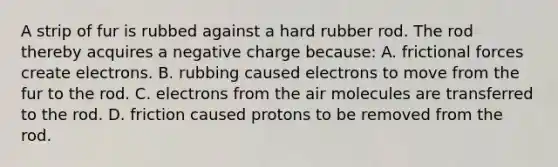 A strip of fur is rubbed against a hard rubber rod. The rod thereby acquires a negative charge because: A. frictional forces create electrons. B. rubbing caused electrons to move from the fur to the rod. C. electrons from the air molecules are transferred to the rod. D. friction caused protons to be removed from the rod.