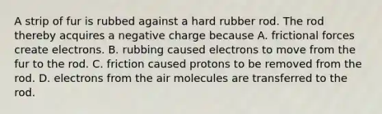 A strip of fur is rubbed against a hard rubber rod. The rod thereby acquires a negative charge because A. frictional forces create electrons. B. rubbing caused electrons to move from the fur to the rod. C. friction caused protons to be removed from the rod. D. electrons from the air molecules are transferred to the rod.