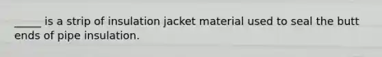 _____ is a strip of insulation jacket material used to seal the butt ends of pipe insulation.