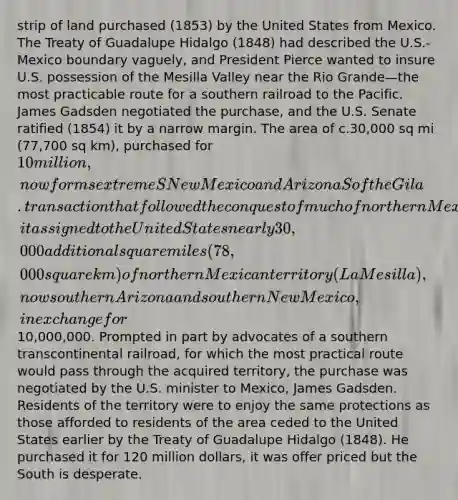 strip of land purchased (1853) by the United States from Mexico. The Treaty of Guadalupe Hidalgo (1848) had described the U.S.-Mexico boundary vaguely, and President Pierce wanted to insure U.S. possession of the Mesilla Valley near the Rio Grande—the most practicable route for a southern railroad to the Pacific. James Gadsden negotiated the purchase, and the U.S. Senate ratified (1854) it by a narrow margin. The area of c.30,000 sq mi (77,700 sq km), purchased for 10 million, now forms extreme S New Mexico and Arizona S of the Gila. transaction that followed the conquest of much of northern Mexico by the United States in 1848. Known in Mexican history as the sale of the Mesilla Valley, it assigned to the United States nearly 30,000 additional square miles (78,000 square km) of northern Mexican territory (La Mesilla), now southern Arizona and southern New Mexico, in exchange for10,000,000. Prompted in part by advocates of a southern <a href='https://www.questionai.com/knowledge/khrRB9vsUL-transcontinental-railroad' class='anchor-knowledge'>transcontinental railroad</a>, for which the most practical route would pass through the acquired territory, the purchase was negotiated by the U.S. minister to Mexico, James Gadsden. Residents of the territory were to enjoy the same protections as those afforded to residents of the area ceded to the United States earlier by the Treaty of Guadalupe Hidalgo (1848). He purchased it for 120 million dollars, it was offer priced but the South is desperate.