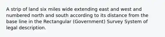 A strip of land six miles wide extending east and west and numbered north and south according to its distance from the base line in the Rectangular (Government) Survey System of legal description.