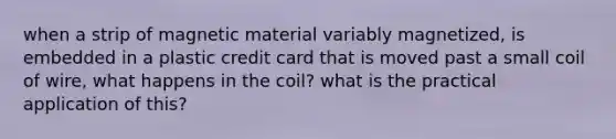 when a strip of magnetic material variably magnetized, is embedded in a plastic credit card that is moved past a small coil of wire, what happens in the coil? what is the practical application of this?