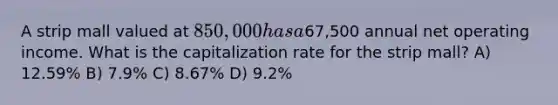 A strip mall valued at 850,000 has a67,500 annual net operating income. What is the capitalization rate for the strip mall? A) 12.59% B) 7.9% C) 8.67% D) 9.2%