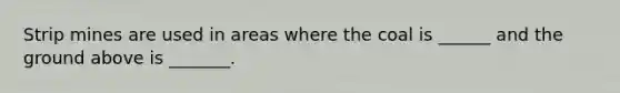 Strip mines are used in areas where the coal is ______ and the ground above is _______.