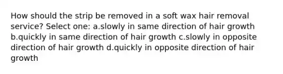 How should the strip be removed in a soft wax hair removal service? Select one: a.slowly in same direction of hair growth b.quickly in same direction of hair growth c.slowly in opposite direction of hair growth d.quickly in opposite direction of hair growth