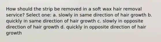 How should the strip be removed in a soft wax hair removal service? Select one: a. slowly in same direction of hair growth b. quickly in same direction of hair growth c. slowly in opposite direction of hair growth d. quickly in opposite direction of hair growth