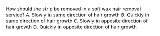 How should the strip be removed in a soft wax hair removal service? A. Slowly in same direction of hair growth B. Quickly in same direction of hair growth C. Slowly in opposite direction of hair growth D. Quickly in opposite direction of hair growth