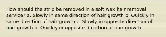 How should the strip be removed in a soft wax hair removal service? a. Slowly in same direction of hair growth b. Quickly in same direction of hair growth c. Slowly in opposite direction of hair growth d. Quickly in opposite direction of hair growth