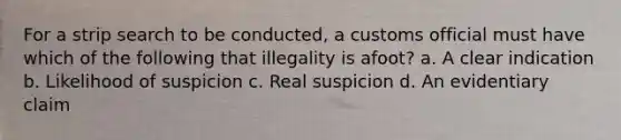 For a strip search to be conducted, a customs official must have which of the following that illegality is afoot? a. A clear indication b. Likelihood of suspicion c. Real suspicion d. An evidentiary claim