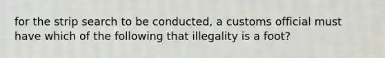 for the strip search to be conducted, a customs official must have which of the following that illegality is a foot?