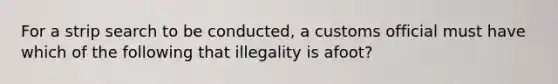 For a strip search to be conducted, a customs official must have which of the following that illegality is afoot?