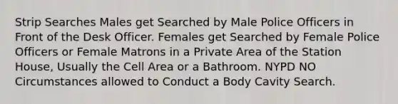 Strip Searches Males get Searched by Male Police Officers in Front of the Desk Officer. Females get Searched by Female Police Officers or Female Matrons in a Private Area of the Station House, Usually the Cell Area or a Bathroom. NYPD NO Circumstances allowed to Conduct a Body Cavity Search.