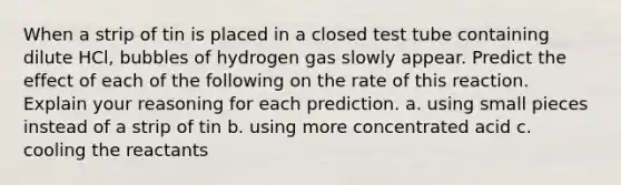 When a strip of tin is placed in a closed test tube containing dilute HCl, bubbles of hydrogen gas slowly appear. Predict the effect of each of the following on the rate of this reaction. Explain your reasoning for each prediction. a. using small pieces instead of a strip of tin b. using more concentrated acid c. cooling the reactants