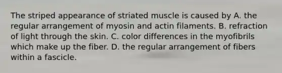 The striped appearance of striated muscle is caused by A. the regular arrangement of myosin and actin filaments. B. refraction of light through the skin. C. color differences in the myofibrils which make up the fiber. D. the regular arrangement of fibers within a fascicle.