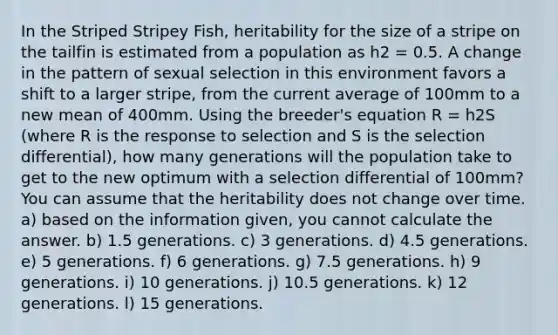 In the Striped Stripey Fish, heritability for the size of a stripe on the tailfin is estimated from a population as h2 = 0.5. A change in the pattern of sexual selection in this environment favors a shift to a larger stripe, from the current average of 100mm to a new mean of 400mm. Using the breeder's equation R = h2S (where R is the response to selection and S is the selection differential), how many generations will the population take to get to the new optimum with a selection differential of 100mm? You can assume that the heritability does not change over time. a) based on the information given, you cannot calculate the answer. b) 1.5 generations. c) 3 generations. d) 4.5 generations. e) 5 generations. f) 6 generations. g) 7.5 generations. h) 9 generations. i) 10 generations. j) 10.5 generations. k) 12 generations. l) 15 generations.