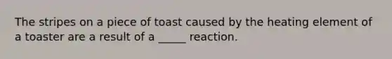 The stripes on a piece of toast caused by the heating element of a toaster are a result of a _____ reaction.