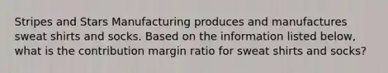 Stripes and Stars Manufacturing produces and manufactures sweat shirts and socks. Based on the information listed below, what is the contribution margin ratio for sweat shirts and socks?