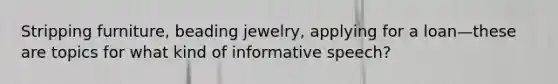 Stripping furniture, beading jewelry, applying for a loan—these are topics for what kind of informative speech?