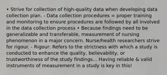 • Strive for collection of high-quality data when developing data collection plan. - Data collection procedures = proper training and monitoring to ensure procedures are followed by all involved in the data collection process • Because findings need to be generalizable and transferable, measurement of nursing phenomenon in a major concern. Nurse/health researchers strive for rigour. - Rigour: Refers to the strictness with which a study is conducted to enhance the quality, believability, or trustworthiness of the study findings... Having reliable & valid instruments of measurement in a study is key in this!