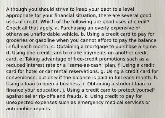 Although you should strive to keep your debt to a level appropriate for your financial situation, there are several good uses of credit. Which of the following are good uses of credit? Check all that apply. a. Purchasing an overly expensive or otherwise unaffordable vehicle. b. Using a credit card to pay for groceries or gasoline when you cannot afford to pay the balance in full each month. c. Obtaining a mortgage to purchase a home. d. Using one credit card to make payments on another credit card. e. Taking advantage of free-credit promotions such as a reduced interest rate or a "same-as-cash" plan. f. Using a credit card for hotel or car rental reservations. g. Using a credit card for convenience, but only if the balance is paid in full each month. h. Using a loan to open a business. i. Obtaining a student loan to finance your education. j. Using a credit card to protect yourself against seller rip-offs and frauds. k. Using credit to pay for unexpected expenses such as emergency medical services or automobile repairs.