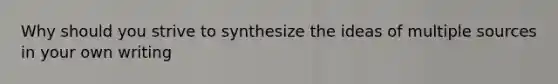 Why should you strive to synthesize the ideas of multiple sources in your own writing