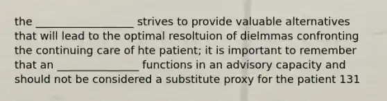 the __________________ strives to provide valuable alternatives that will lead to the optimal resoltuion of dielmmas confronting the continuing care of hte patient; it is important to remember that an _______________ functions in an advisory capacity and should not be considered a substitute proxy for the patient 131