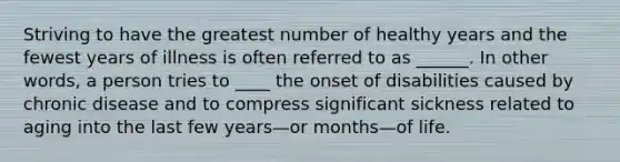 Striving to have the greatest number of healthy years and the fewest years of illness is often referred to as ______. In other words, a person tries to ____ the onset of disabilities caused by chronic disease and to compress significant sickness related to aging into the last few years—or months—of life.