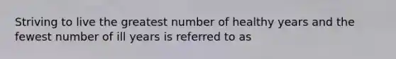 Striving to live the greatest number of healthy years and the fewest number of ill years is referred to as