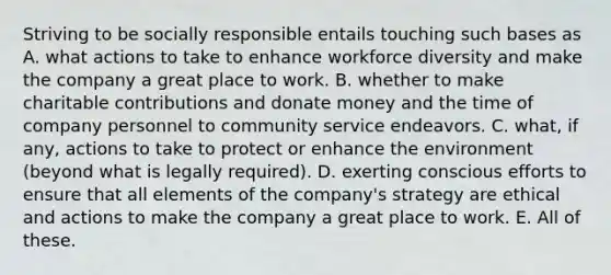 Striving to be socially responsible entails touching such bases as A. what actions to take to enhance workforce diversity and make the company a great place to work. B. whether to make charitable contributions and donate money and the time of company personnel to community service endeavors. C. what, if any, actions to take to protect or enhance the environment (beyond what is legally required). D. exerting conscious efforts to ensure that all elements of the company's strategy are ethical and actions to make the company a great place to work. E. All of these.