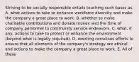 Striving to be socially responsible entails touching such bases as A. what actions to take to enhance workforce diversity and make the company a great place to work. B. whether to make charitable contributions and donate money and the time of company personnel to community service endeavors. C. what, if any, actions to take to protect or enhance the environment (beyond what is legally required). D. exerting conscious efforts to ensure that all elements of the company's strategy are ethical and actions to make the company a great place to work. E. All of these