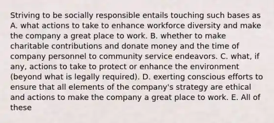 Striving to be socially responsible entails touching such bases as A. what actions to take to enhance workforce diversity and make the company a great place to work. B. whether to make charitable contributions and donate money and the time of company personnel to community service endeavors. C. what, if any, actions to take to protect or enhance the environment (beyond what is legally required). D. exerting conscious efforts to ensure that all elements of the company's strategy are ethical and actions to make the company a great place to work. E. All of these