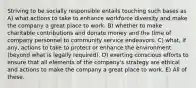 Striving to be socially responsible entails touching such bases as A) what actions to take to enhance workforce diversity and make the company a great place to work. B) whether to make charitable contributions and donate money and the time of company personnel to community service endeavors. C) what, if any, actions to take to protect or enhance the environment (beyond what is legally required). D) exerting conscious efforts to ensure that all elements of the company's strategy are ethical and actions to make the company a great place to work. E) All of these.