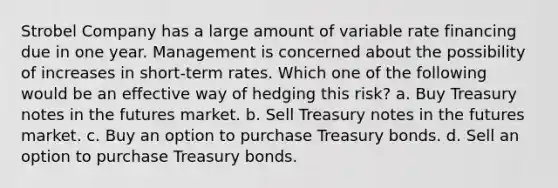 Strobel Company has a large amount of variable rate financing due in one year. Management is concerned about the possibility of increases in short-term rates. Which one of the following would be an effective way of hedging this risk? a. Buy Treasury notes in the futures market. b. Sell Treasury notes in the futures market. c. Buy an option to purchase Treasury bonds. d. Sell an option to purchase Treasury bonds.