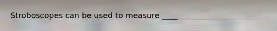 Stroboscopes can be used to measure ____