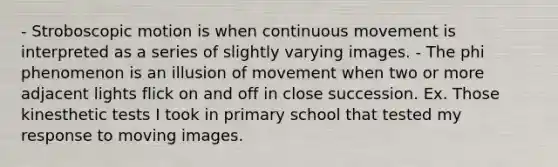 - Stroboscopic motion is when continuous movement is interpreted as a series of slightly varying images. - The phi phenomenon is an illusion of movement when two or more adjacent lights flick on and off in close succession. Ex. Those kinesthetic tests I took in primary school that tested my response to moving images.