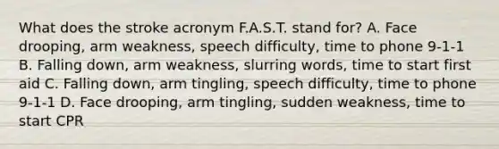 What does the stroke acronym F.A.S.T. stand for? A. Face drooping, arm weakness, speech difficulty, time to phone 9-1-1 B. Falling down, arm weakness, slurring words, time to start first aid C. Falling down, arm tingling, speech difficulty, time to phone 9-1-1 D. Face drooping, arm tingling, sudden weakness, time to start CPR