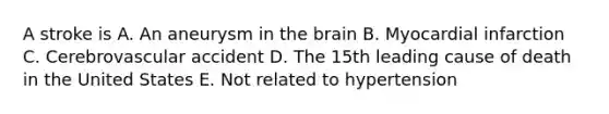 A stroke is A. An aneurysm in the brain B. Myocardial infarction C. Cerebrovascular accident D. The 15th leading cause of death in the United States E. Not related to hypertension