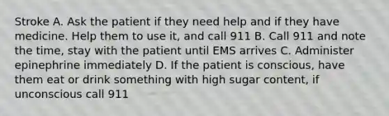 Stroke A. Ask the patient if they need help and if they have medicine. Help them to use it, and call 911 B. Call 911 and note the time, stay with the patient until EMS arrives C. Administer epinephrine immediately D. If the patient is conscious, have them eat or drink something with high sugar content, if unconscious call 911