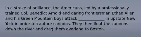 In a stroke of brilliance, the Americans, led by a professionally trained Col. Benedict Arnold and daring frontiersman Ethan Allen and his Green Mountain Boys attack _____________ in upstate New York in order to capture cannons. They then float the cannons down the river and drag them overland to Boston.