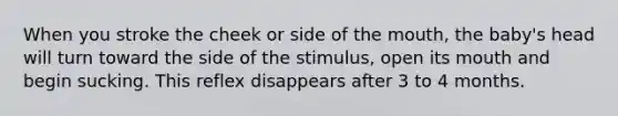 When you stroke the cheek or side of the mouth, the baby's head will turn toward the side of the stimulus, open its mouth and begin sucking. This reflex disappears after 3 to 4 months.